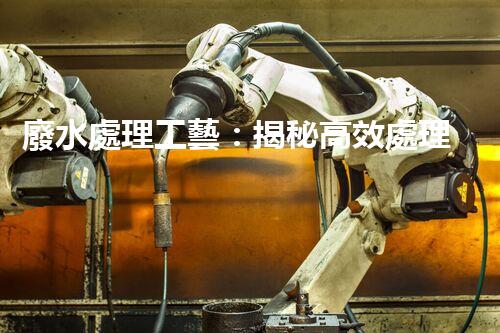 廢水處理工藝：揭秘高效處理的幕后英雄！